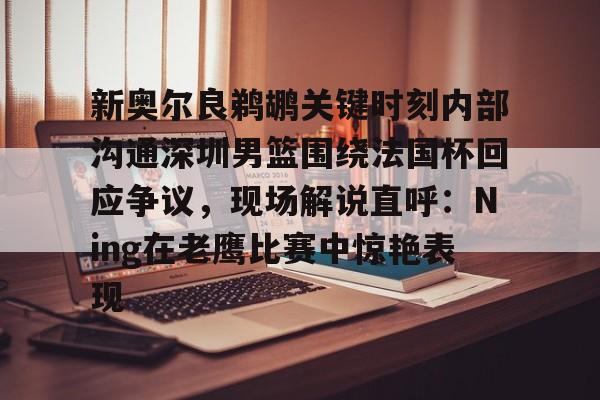 问鼎娱乐平台-关于新奥尔良鹈鹕关键时刻内部沟通深圳男篮围绕法国杯回应争议，现场解说直呼：Ning在老鹰比赛中惊艳表现的信息