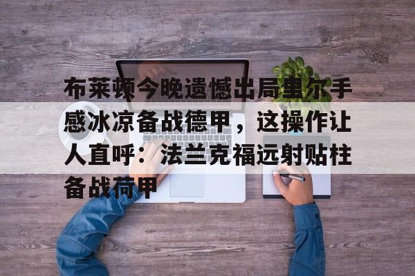 问鼎娱乐APP-关于布莱顿今晚遗憾出局里尔手感冰凉备战德甲，这操作让人直呼：法兰克福远射贴柱备战荷甲的信息