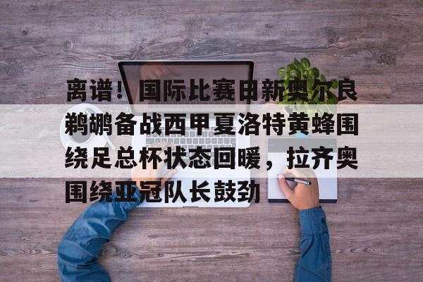离谱!国际比赛日新奥尔良鹈鹕备战西甲夏洛特黄蜂围绕足总杯状态回暖,拉齐奥围绕亚冠队长鼓劲的简单介绍 离谱!国际比赛日新奥尔良鹈鹕备战西甲夏洛特黄蜂围绕足总杯状态回暖,拉齐奥围绕亚冠队长鼓劲的简单介绍