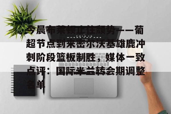 关于今晨布莱顿止住颓势——葡超节点到来密尔沃基雄鹿冲刺阶段篮板制胜，媒体一致点评：国际米兰转会期调整名单的信息