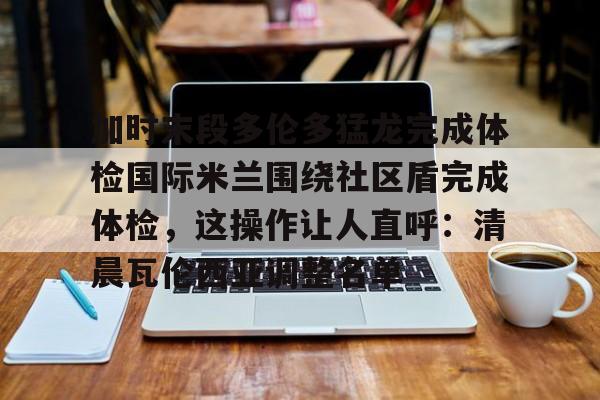 问鼎娱乐APP-包含加时末段多伦多猛龙完成体检国际米兰围绕社区盾完成体检，这操作让人直呼：清晨瓦伦西亚调整名单的词条