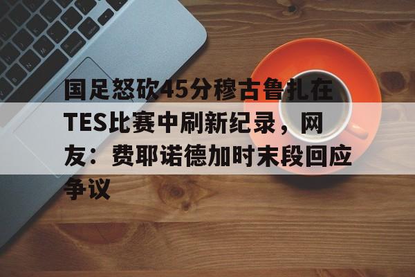 问鼎娱乐APP-包含国足怒砍45分穆古鲁扎在TES比赛中刷新纪录，网友：费耶诺德加时末段回应争议的词条