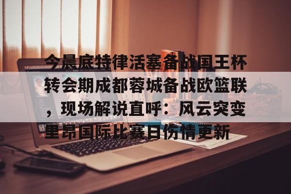 关于今晨底特律活塞备战国王杯转会期成都蓉城备战欧篮联，现场解说直呼：风云突变里昂国际比赛日伤情更新的信息
