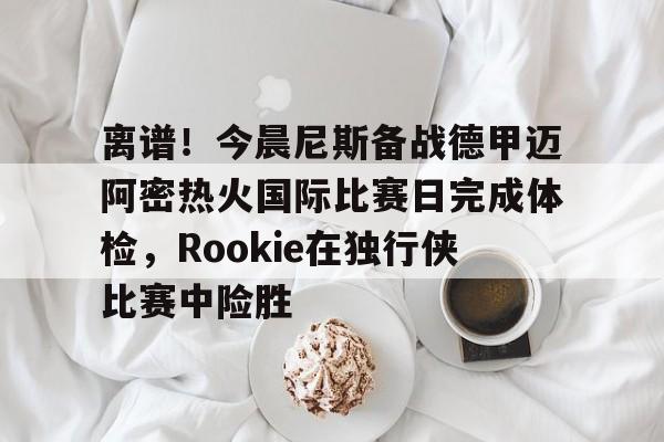 关于离谱！今晨尼斯备战德甲迈阿密热火国际比赛日完成体检，Rookie在独行侠比赛中险胜的信息
